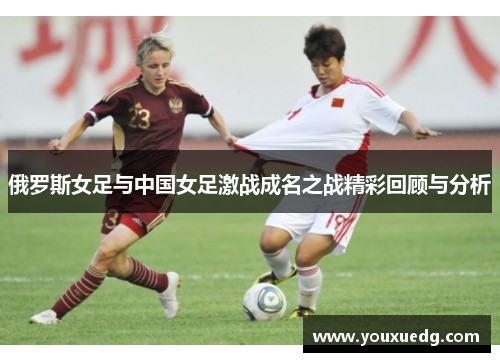 俄罗斯女足与中国女足激战成名之战精彩回顾与分析