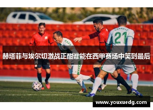 赫塔菲与埃尔切激战正酣谁能在西甲赛场中笑到最后
